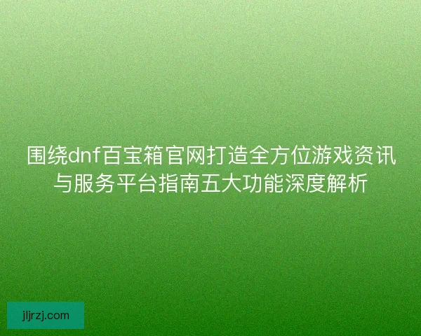 围绕dnf百宝箱官网打造全方位游戏资讯与服务平台指南五大功能深度解析