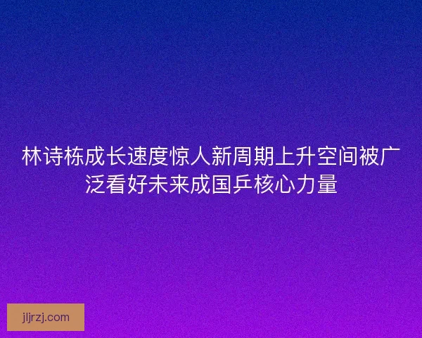 林诗栋成长速度惊人新周期上升空间被广泛看好未来成国乒核心力量