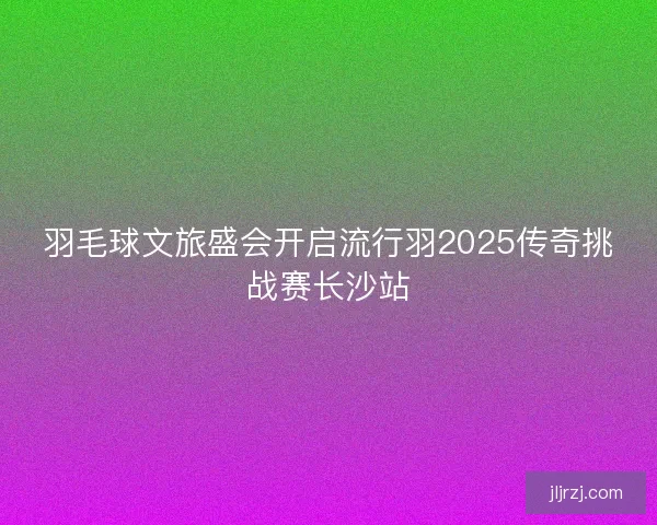 羽毛球文旅盛会开启流行羽2025传奇挑战赛长沙站