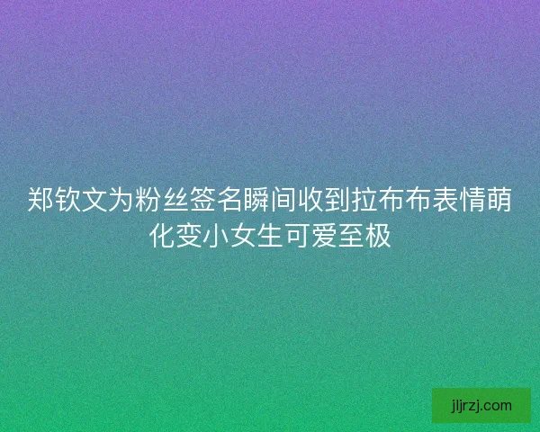 郑钦文为粉丝签名瞬间收到拉布布表情萌化变小女生可爱至极 郑钦文为粉丝签名瞬间收到拉布布表情萌化变小女生可爱至极