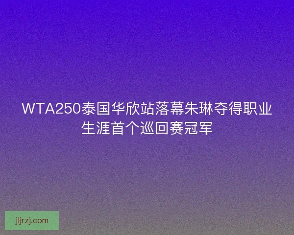 WTA250泰国华欣站落幕朱琳夺得职业生涯首个巡回赛冠军