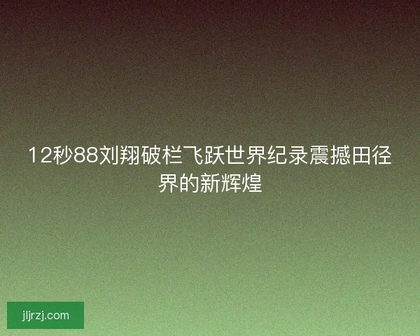 12秒88刘翔破栏飞跃世界纪录震撼田径界的新辉煌