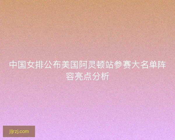 中国女排公布美国阿灵顿站参赛大名单阵容亮点分析