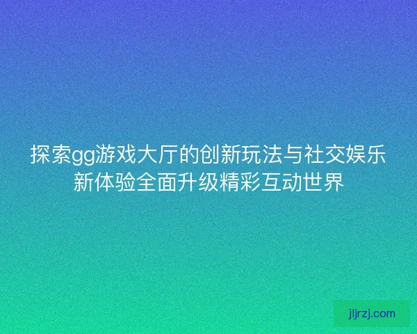 探索gg游戏大厅的创新玩法与社交娱乐新体验全面升级精彩互动世界
