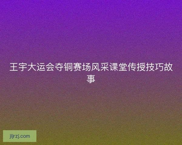 王宇大运会夺铜赛场风采课堂传授技巧故事