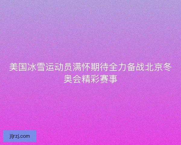 美国冰雪运动员满怀期待全力备战北京冬奥会精彩赛事
