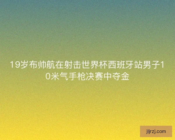 19岁布帅航在射击世界杯西班牙站男子10米气手枪决赛中夺金