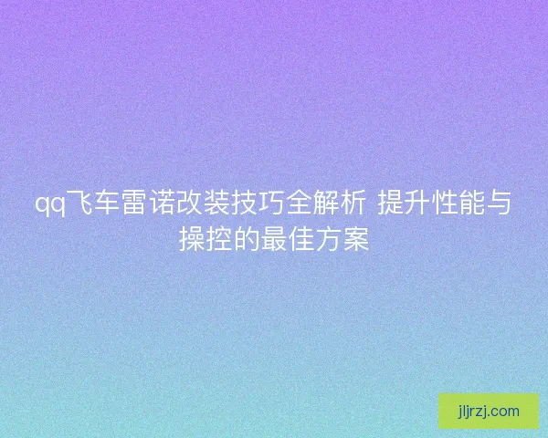 qq飞车雷诺改装技巧全解析 提升性能与操控的最佳方案