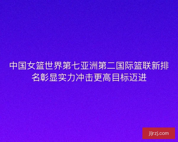 中国女篮世界第七亚洲第二国际篮联新排名彰显实力冲击更高目标迈进