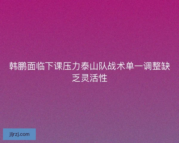 韩鹏面临下课压力泰山队战术单一调整缺乏灵活性