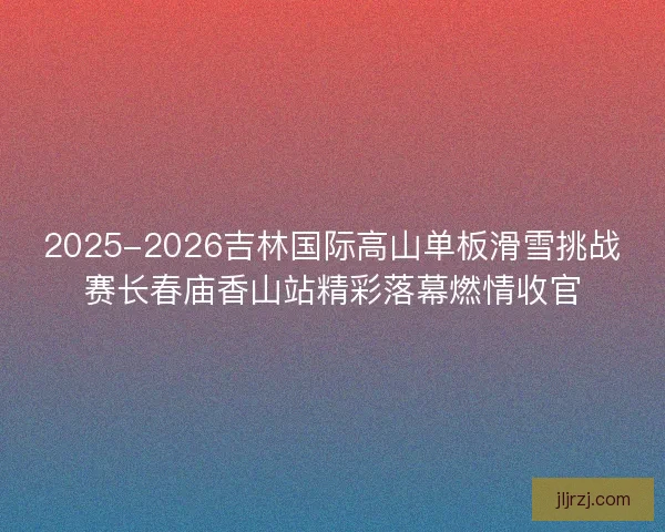 2025-2026吉林国际高山单板滑雪挑战赛长春庙香山站精彩落幕燃情收官
