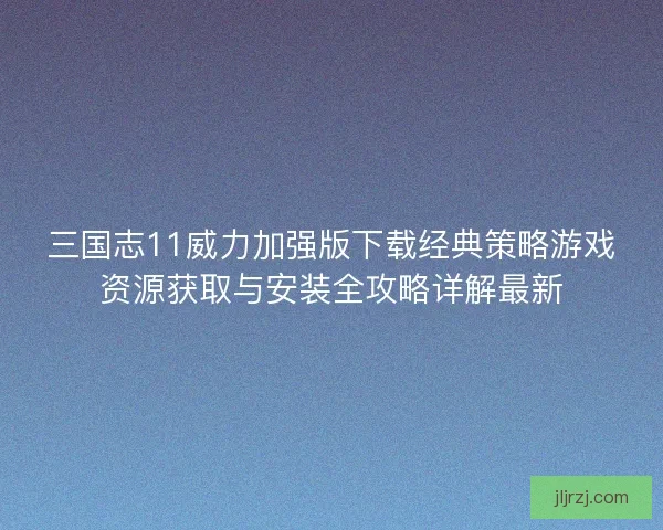 三国志11威力加强版下载经典策略游戏资源获取与安装全攻略详解最新