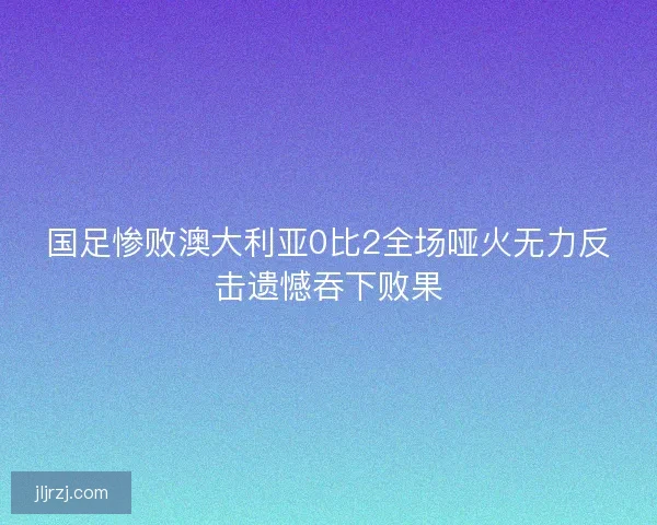 国足惨败澳大利亚0比2全场哑火无力反击遗憾吞下败果 国足惨败澳大利亚0比2全场哑火无力反击遗憾吞下败果