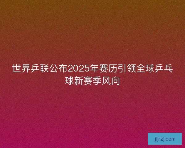 世界乒联公布2025年赛历引领全球乒乓球新赛季风向 世界乒联公布2025年赛历引领全球乒乓球新赛季风向