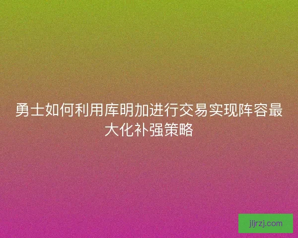 勇士如何利用库明加进行交易实现阵容最大化补强策略 勇士如何利用库明加进行交易实现阵容最大化补强策略