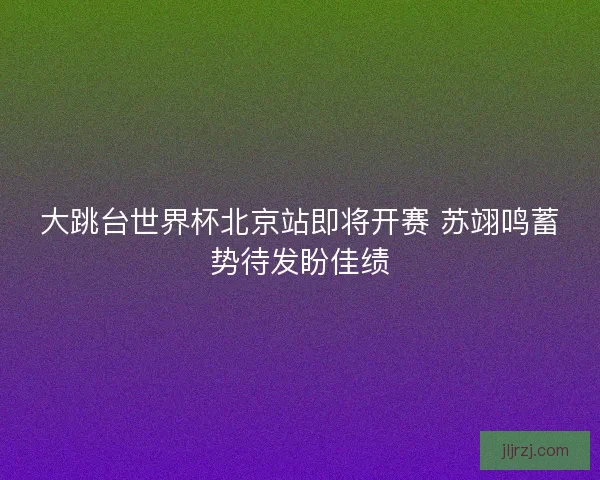大跳台世界杯北京站即将开赛 苏翊鸣蓄势待发盼佳绩