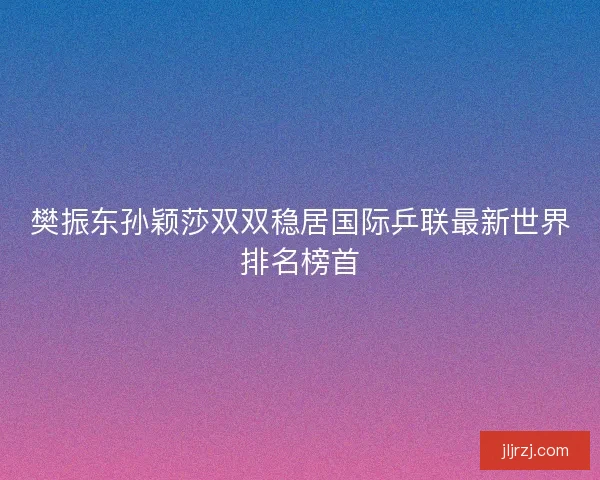 樊振东孙颖莎双双稳居国际乒联最新世界排名榜首 樊振东孙颖莎双双稳居国际乒联最新世界排名榜首