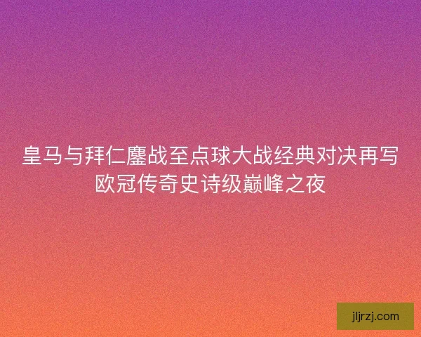 皇马与拜仁鏖战至点球大战经典对决再写欧冠传奇史诗级巅峰之夜 皇马与拜仁鏖战至点球大战经典对决再写欧冠传奇史诗级巅峰之夜
