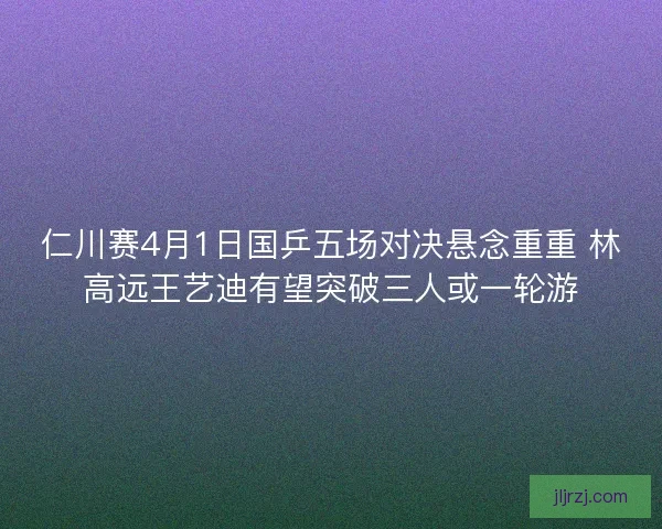 仁川赛4月1日国乒五场对决悬念重重 林高远王艺迪有望突破三人或一轮游