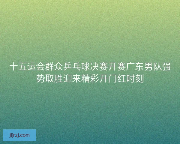 十五运会群众乒乓球决赛开赛广东男队强势取胜迎来精彩开门红时刻