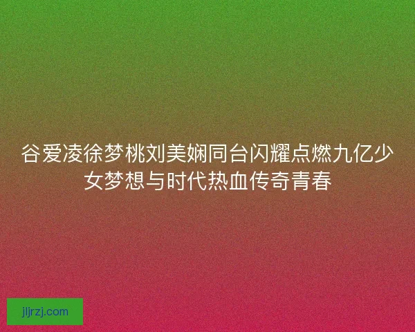 谷爱凌徐梦桃刘美娴同台闪耀点燃九亿少女梦想与时代热血传奇青春