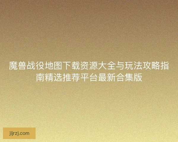 魔兽战役地图下载资源大全与玩法攻略指南精选推荐平台最新合集版