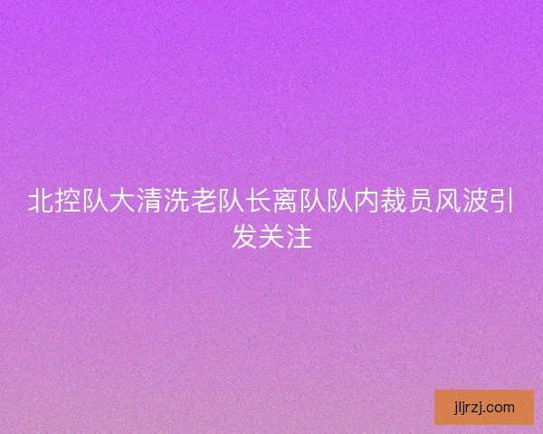 北控队大清洗老队长离队队内裁员风波引发关注