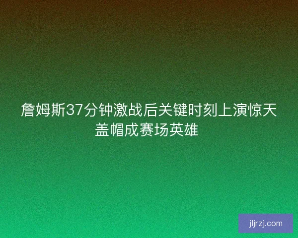 詹姆斯37分钟激战后关键时刻上演惊天盖帽成赛场英雄 