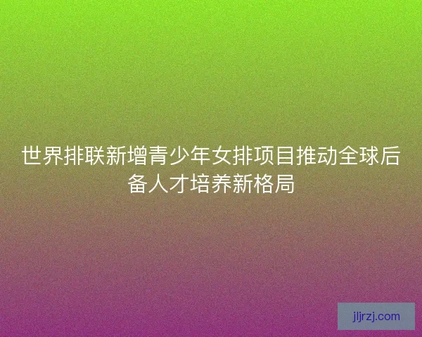 世界排联新增青少年女排项目推动全球后备人才培养新格局