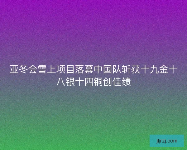 亚冬会雪上项目落幕中国队斩获十九金十八银十四铜创佳绩
