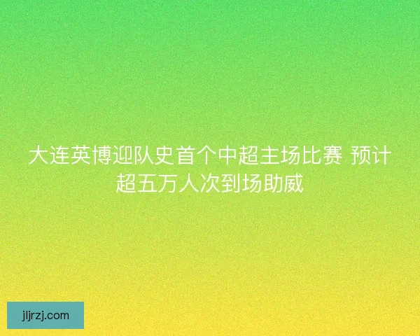 大连英博迎队史首个中超主场比赛 预计超五万人次到场助威