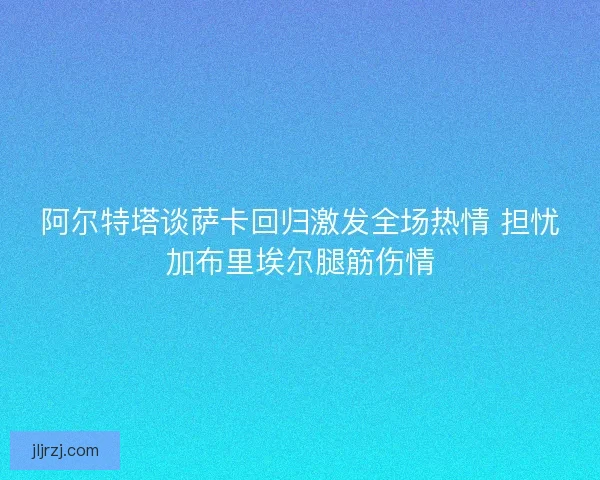 阿尔特塔谈萨卡回归激发全场热情 担忧加布里埃尔腿筋伤情 阿尔特塔谈萨卡回归激发全场热情 担忧加布里埃尔腿筋伤情