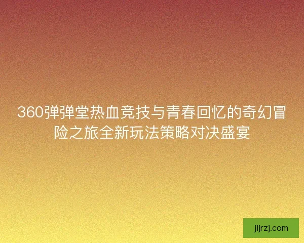 360弹弹堂热血竞技与青春回忆的奇幻冒险之旅全新玩法策略对决盛宴 360弹弹堂热血竞技与青春回忆的奇幻冒险之旅全新玩法策略对决盛宴