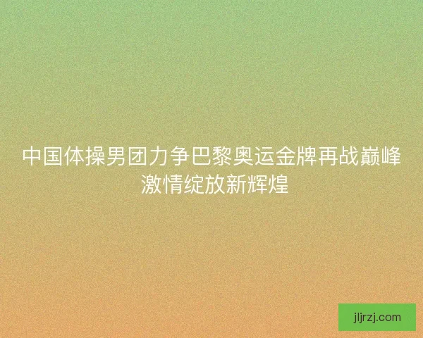 中国体操男团力争巴黎奥运金牌再战巅峰 激情绽放新辉煌 中国体操男团力争巴黎奥运金牌再战巅峰 激情绽放新辉煌